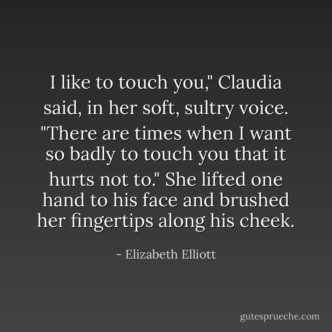 I like to touch you," Claudia said, in her soft, sultry voice. "There are times when I want so badly to touch you that it hurts not to." She lifted one hand to his face and brushed her fingertips along his cheek. - Elizabeth Elliott