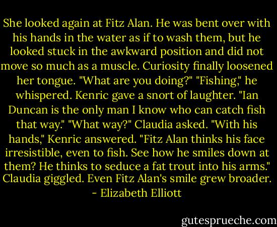 She looked again at Fitz Alan. He was bent over with his hands in the water as if to wash them, but he looked stuck in the awkward position and did not move so much as a muscle. Curiosity finally loosened her tongue. "What are you doing?"<br />"Fishing," he whispered.<br />Kenric gave a snort of laughter. "Ian Duncan is the only man I know who can catch fish that way."<br />"What way?" Claudia asked.<br />"With his hands," Kenric answered. "Fitz Alan thinks his face irresistible, even to fish. See how he smiles down at them? He thinks to seduce a fat trout into his arms."<br />Claudia giggled. Even Fitz Alan's smile grew broader. - Elizabeth Elliott