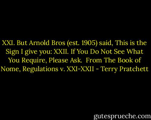 XXI. But Arnold Bros (est. 1905) said, This is the Sign I give you:<br />XXII. If You Do Not See What You Require, Please Ask.<br /><br />From The Book of Nome, Regulations v. XXI-XXII - Terry Pratchett