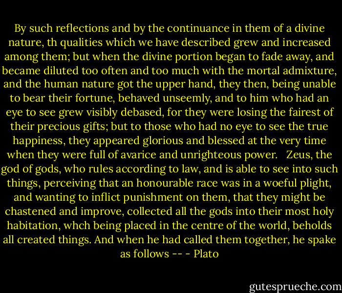 By such reflections and by the continuance in them of a divine nature, th qualities which we have described grew and increased among them; but when the divine portion began to fade away, and became diluted too often and too much with the mortal admixture, and the human nature got the upper hand, they then, being unable to bear their fortune, behaved unseemly, and to him who had an eye to see grew visibly debased, for they were losing the fairest of their precious gifts; but to those who had no eye to see the true happiness, they appeared glorious and blessed at the very time when they were full of avarice and unrighteous power. <br /><br />Zeus, the god of gods, who rules according to law, and is able to see into such things, perceiving that an honourable race was in a woeful plight, and wanting to inflict punishment on them, that they might be chastened and improve, collected all the gods into their most holy habitation, whch being placed in the centre of the world, beholds all created things. And when he had called them together, he spake as follows -- - Plato