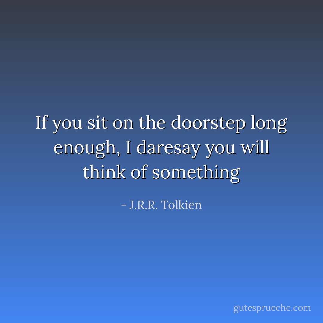 If you sit on the doorstep long enough, I daresay you will think of something - J.R.R. Tolkien