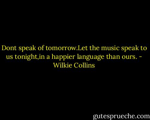Dont speak of tomorrow.Let the music speak to us tonight,in a happier language than ours. - Wilkie Collins