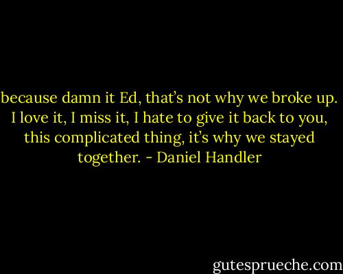 because damn it Ed, that’s not why we broke up. I love it, I miss it, I hate to give it back to you, this complicated thing, it’s why we stayed together. - Daniel Handler