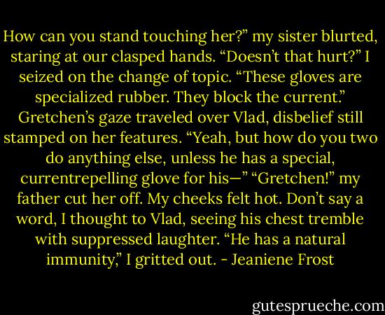 How can you stand touching her?” my sister blurted, staring at our clasped hands. “Doesn’t that hurt?”<br />I seized on the change of topic. “These gloves are specialized rubber. They block the current.”<br />Gretchen’s gaze traveled over Vlad, disbelief still stamped on her features. “Yeah, but how do you two do anything else, unless he has a special, currentrepelling<br />glove for his—”<br />“Gretchen!” my father cut her off.<br />My cheeks felt hot. Don’t say a word, I thought to Vlad, seeing his chest tremble with suppressed laughter.<br />“He has a natural immunity,” I gritted out. - Jeaniene Frost