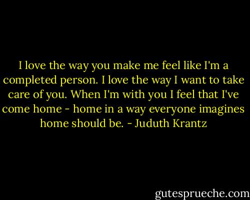 I love the way you make me feel like I'm a completed person. I love the way I want to take care of you. When I'm with you I feel that I've come home - home in a way everyone imagines home should be. - Juduth Krantz