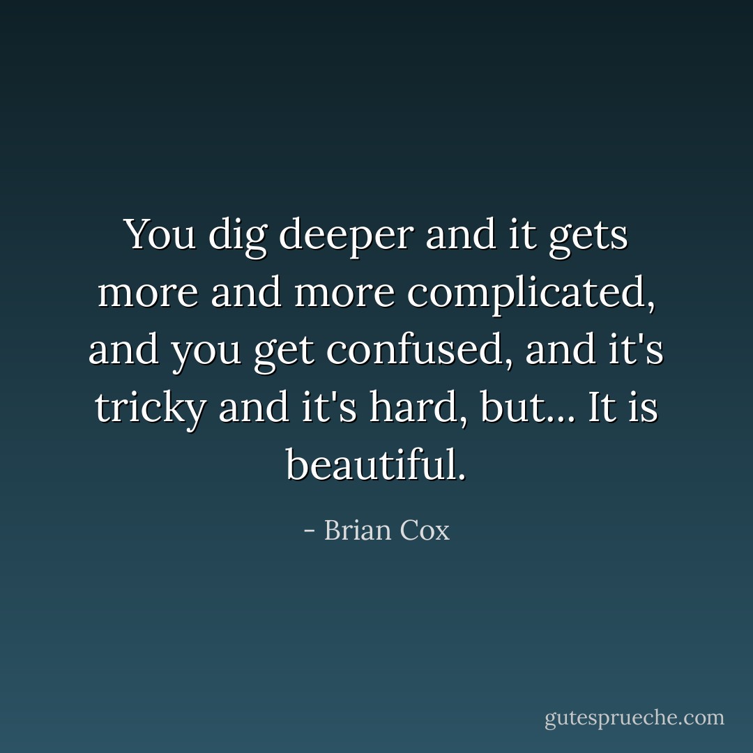 You dig deeper and it gets more and more complicated, and you get confused, and it's tricky and it's hard, but... It is beautiful. - Brian Cox