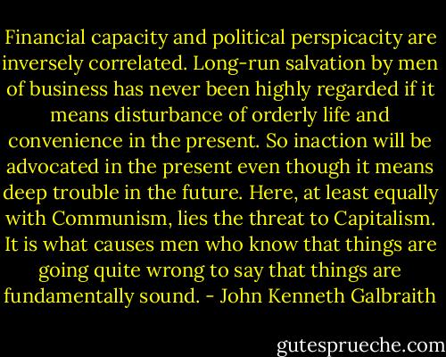 Financial capacity and political perspicacity are inversely correlated. Long-run salvation by men of business has never been highly regarded if it means disturbance of orderly life and convenience in the present. So inaction will be advocated in the present even though it means deep trouble in the future. Here, at least equally with Communism, lies the threat to Capitalism. It is what causes men who know that things are going quite wrong to say that things are fundamentally sound. - John Kenneth Galbraith