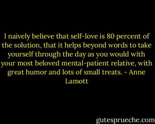 I naively believe that self-love is 80 percent of the solution, that it helps beyond words to take yourself through the day as you would with your most beloved mental-patient relative, with great humor and lots of small treats. - Anne Lamott