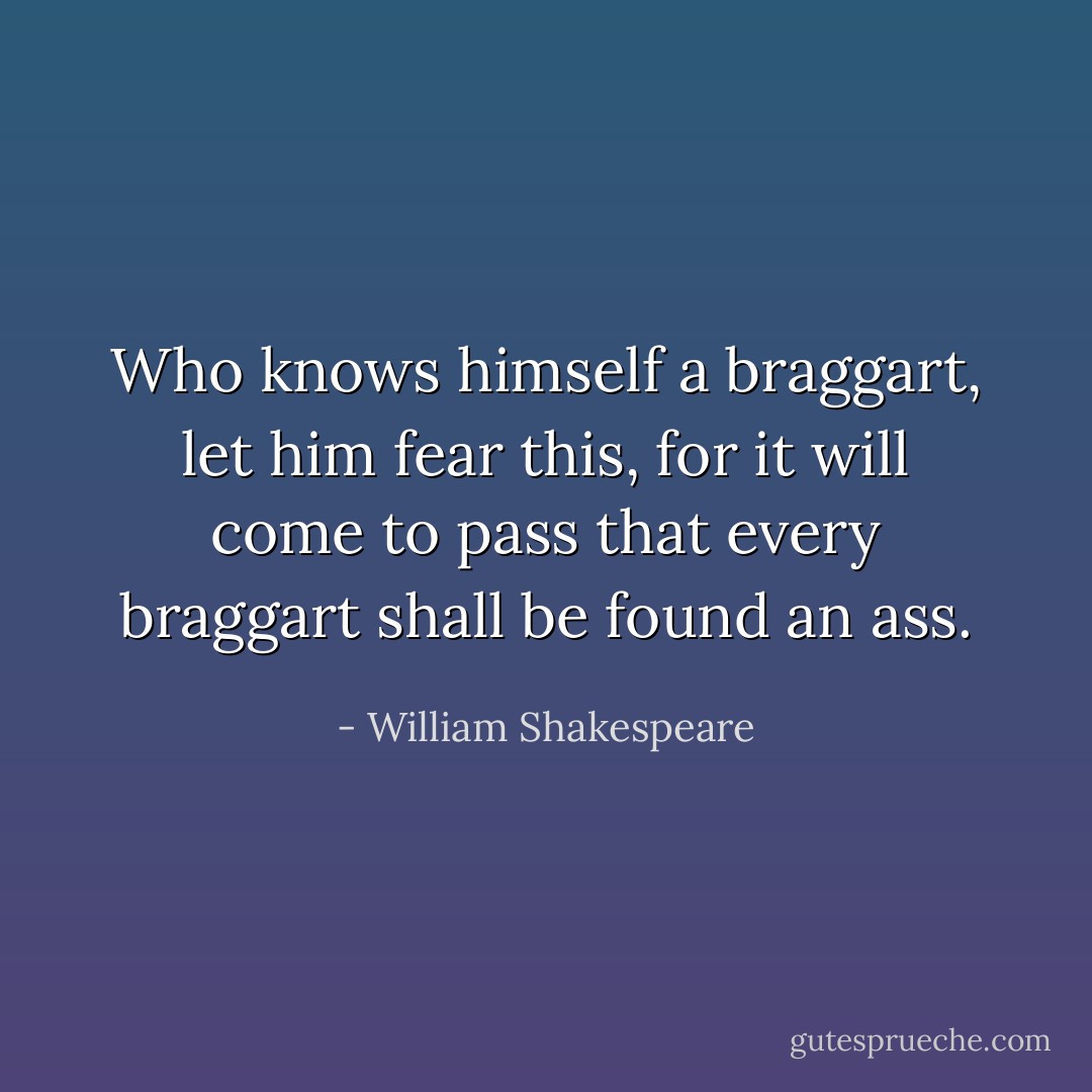Who knows himself a braggart, let him fear this, for it will come to pass that every braggart shall be found an ass. - William Shakespeare