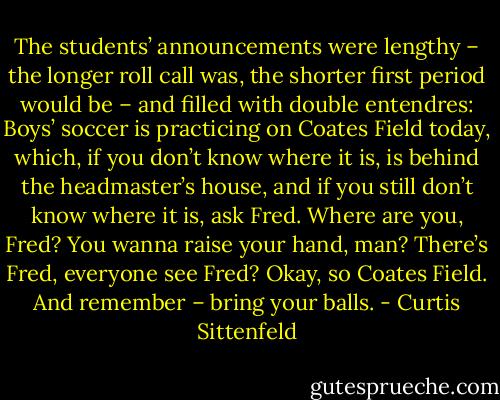 The students’ announcements were lengthy – the longer roll call was, the shorter first period would be – and filled with double entendres: Boys’ soccer is practicing on Coates Field today, which, if you don’t know where it is, is behind the headmaster’s house, and if you still don’t know where it is, ask Fred. Where are you, Fred? You wanna raise your hand, man? There’s Fred, everyone see Fred? Okay, so Coates Field. And remember – bring your balls. - Curtis Sittenfeld