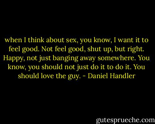 when I think about sex, you know, I want it to feel good. Not feel good, shut up, but right. Happy, not just banging away somewhere. You know, you should not just do it to do it. You should love the guy. - Daniel Handler