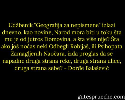 Udžbenik "Geografija za nepismene" izlazi dnevno, kao novine, Narod mora biti u toku šta mu je od jutros Domovina, a šta više nije? Šta ako još noćas neki Odbegli Robijaš, ili Psihopata Zamagljenih Naočara, izda proglas da se napadne druga strana reke, druga strana ulice, druga strana sebe? - Đorđe Balašević