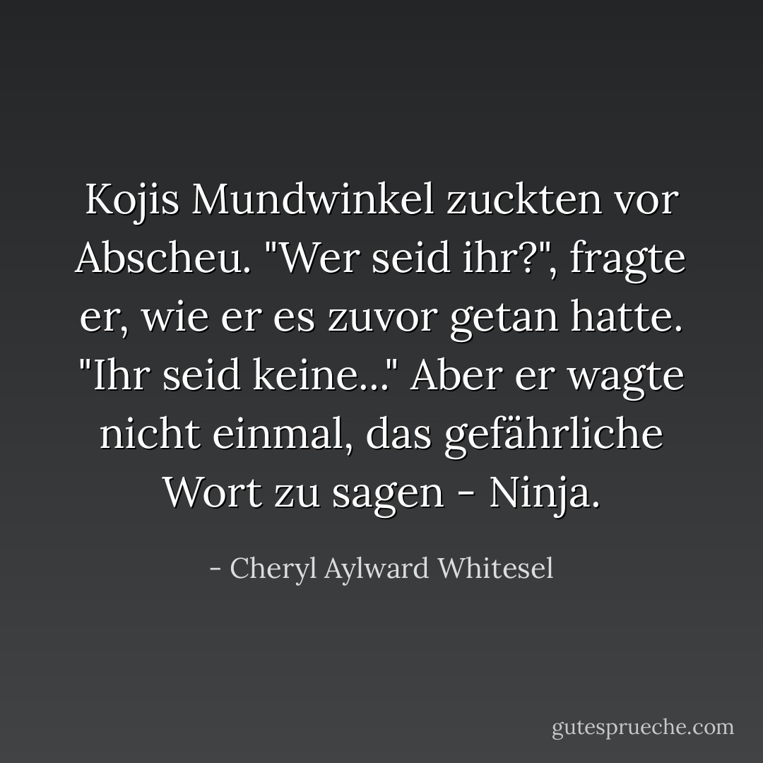 Kojis Mundwinkel zuckten vor Abscheu. "Wer seid ihr?", fragte er, wie er es zuvor getan hatte. "Ihr seid keine..." Aber er wagte nicht einmal, das gefährliche Wort zu sagen - Ninja. - Cheryl Aylward Whitesel<