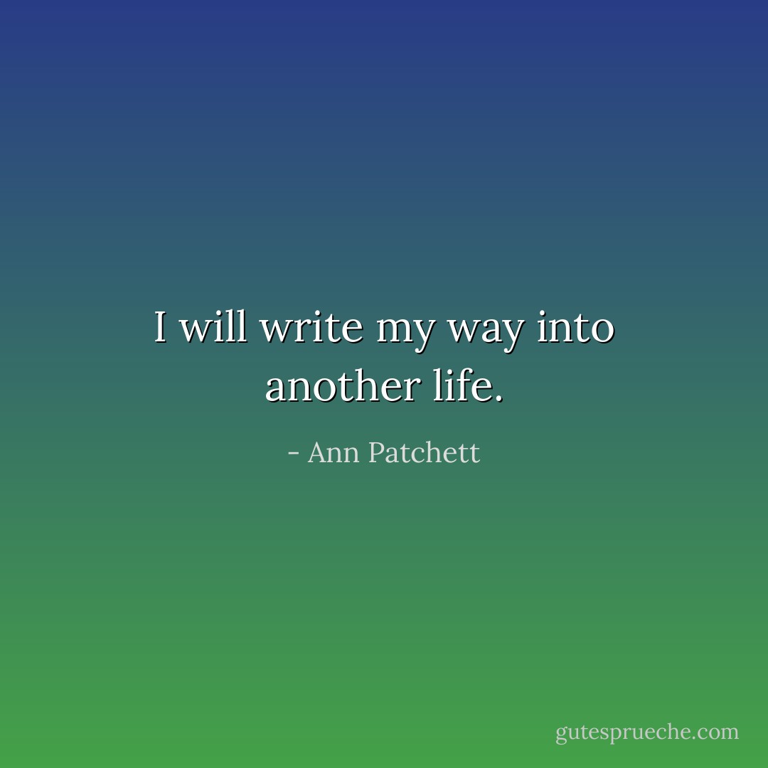 I will write my way into another life. - Ann Patchett