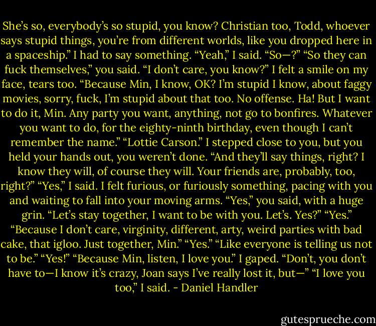She’s so, everybody’s so stupid, you know? Christian too, Todd, whoever says stupid things, you’re from different worlds, like you dropped here in a spaceship.”<br />I had to say something. “Yeah,” I said. “So—?”<br />“So they can fuck themselves,” you said. “I don’t care, you know?”<br />I felt a smile on my face, tears too.<br />“Because Min, I know, OK? I’m stupid I know, about faggy movies, sorry, fuck, I’m stupid about that too. No offense. Ha! But I want to do it, Min.<br />Any party you want, anything, not go to bonfires. Whatever you want to do, for the eighty-ninth birthday, even though I can’t remember the name.”<br />“Lottie Carson.” I stepped close to you, but you held your hands out, you weren’t done.<br />“And they’ll say things, right? I know they will, of course they will. Your friends are, probably, too, right?”<br />“Yes,” I said. I felt furious, or furiously something, pacing with you and waiting to fall into your moving arms.<br />“Yes,” you said, with a huge grin. “Let’s stay together, I want to be with you. Let’s. Yes?”<br />“Yes.”<br />“Because I don’t care, virginity, different, arty, weird parties with bad cake, that igloo. Just together, Min.”<br />“Yes.”<br />“Like everyone is telling us not to be.”<br />“Yes!”<br />“Because Min, listen, I love you.”<br />I gaped.<br />“Don’t, you don’t have to—I know it’s crazy, Joan says I’ve really lost it, but—”<br />“I love you too,” I said. - Daniel Handler