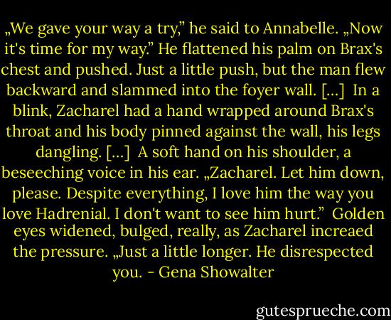 „We gave your way a try,” he said to Annabelle. „Now it's time for my way.” He flattened his palm on Brax's chest and pushed. Just a little push, but the man flew backward and slammed into the foyer wall. […] <br />In a blink, Zacharel had a hand wrapped around Brax's throat and his body pinned against the wall, his legs dangling. […] <br />A soft hand on his shoulder, a beseeching voice in his ear. „Zacharel. Let him down, please. Despite everything, I love him the way you love Hadrenial. I don't want to see him hurt.” <br />Golden eyes widened, bulged, really, as Zacharel increaed the pressure. „Just a little longer. He disrespected you. - Gena Showalter