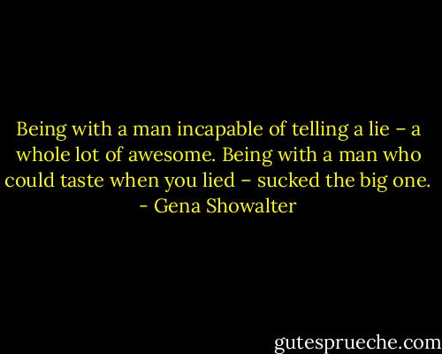 Being with a man incapable of telling a lie – a whole lot of awesome. Being with a man who could taste when you lied – sucked the big one. - Gena Showalter