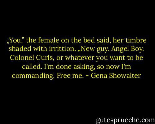 „You,” the female on the bed said, her timbre shaded with irrittion. „New guy. Angel Boy. Colonel Curls, or whatever you want to be called. I'm done asking, so now I'm commanding. Free me. - Gena Showalter