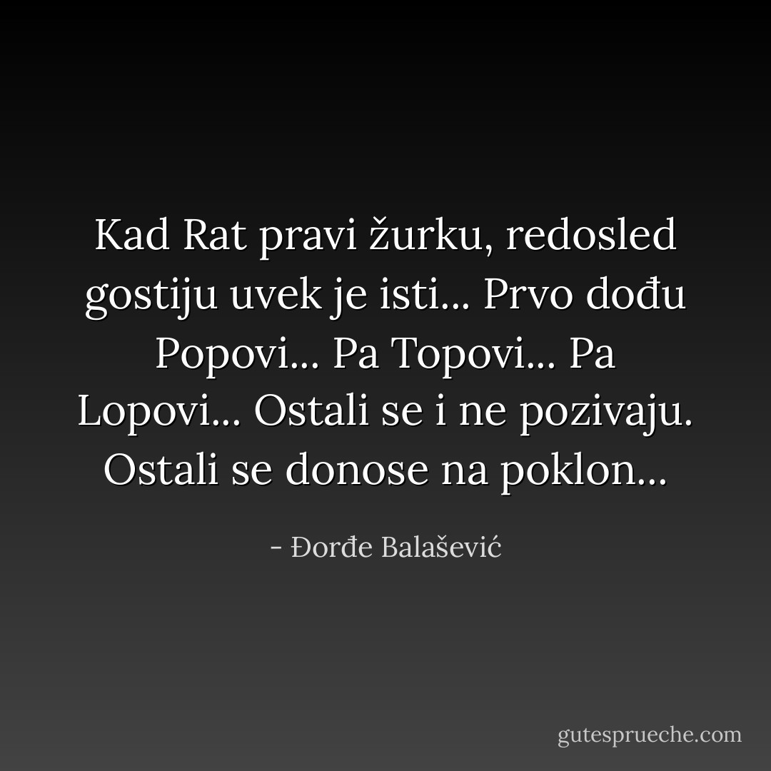 Kad Rat pravi žurku, redosled gostiju uvek je isti...<br />Prvo dođu Popovi...<br />Pa Topovi...<br />Pa Lopovi...<br />Ostali se i ne pozivaju. Ostali se donose na poklon... - Đorđe Balašević