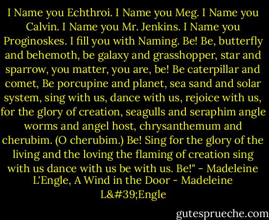 I Name you Echthroi. I Name you Meg.<br />I Name you Calvin.<br />I Name you Mr. Jenkins.<br />I Name you Proginoskes.<br />I fill you with Naming.<br />Be!<br />Be, butterfly and behemoth,<br />be galaxy and grasshopper,<br />star and sparrow,<br />you matter,<br />you are,<br />be!<br />Be caterpillar and comet,<br />Be porcupine and planet,<br />sea sand and solar system,<br />sing with us,<br />dance with us,<br />rejoice with us,<br />for the glory of creation,<br />seagulls and seraphim<br />angle worms and angel host,<br />chrysanthemum and cherubim.<br />(O cherubim.)<br />Be!<br />Sing for the glory<br />of the living and the loving<br />the flaming of creation<br />sing with us<br />dance with us<br />be with us.<br />Be!"<br />- Madeleine L'Engle, A Wind in the Door - Madeleine L'Engle