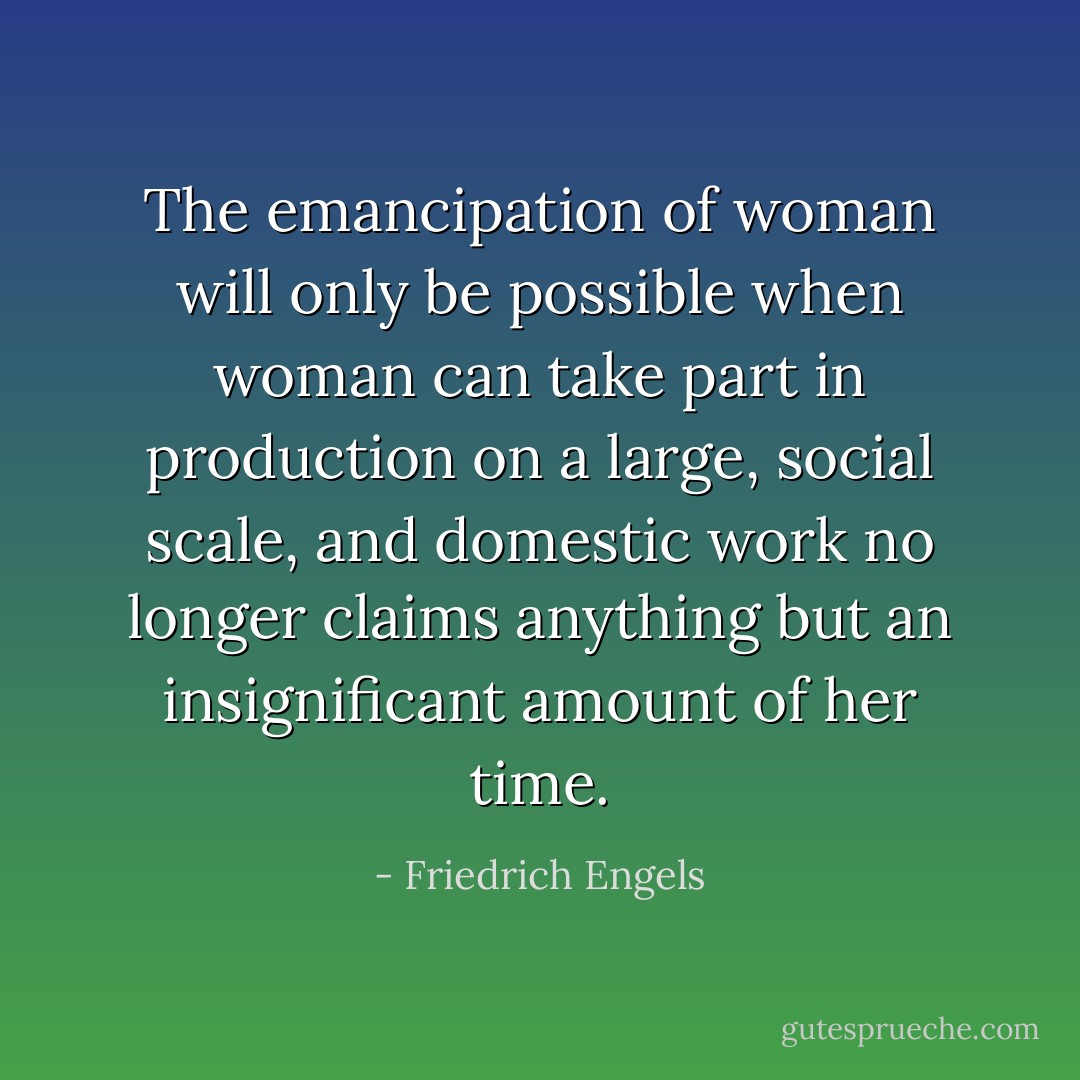 The emancipation of woman will only be possible when woman can take part in production on a large, social scale, and domestic work no longer claims anything but an insignificant amount of her time. - Friedrich Engels