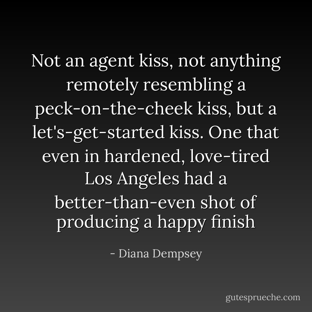 Not an agent kiss, not anything remotely resembling a peck-on-the-cheek kiss, but a let's-get-started kiss. One that even in hardened, love-tired Los Angeles had a better-than-even shot of producing a happy finish - Diana Dempsey