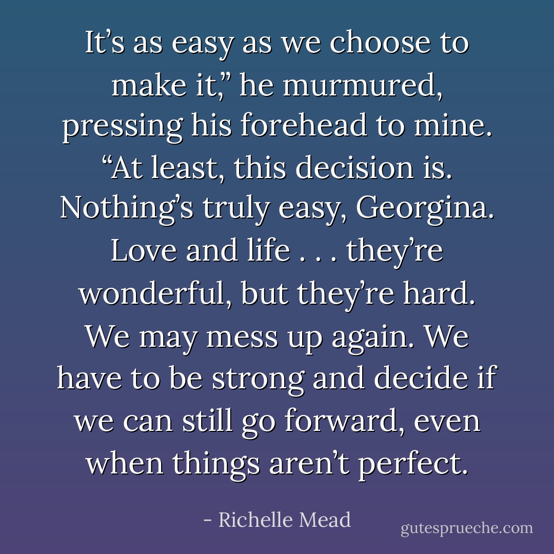 It’s as easy as we choose to make it,” he murmured, pressing his forehead to mine. “At least, this decision is. Nothing’s truly easy, Georgina. Love and life . . . they’re wonderful, but they’re hard. We may mess up again. We have to be strong and decide if we can still go forward, even when things aren’t perfect. - Richelle Mead