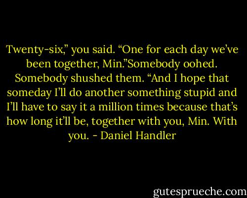 Twenty-six,” you said. “One for each day we’ve been together, Min.”Somebody oohed. Somebody shushed them.<br />“And I hope that someday I’ll do another something stupid and I’ll have to say it a million times because that’s how long it’ll be, together with you, Min. With you. - Daniel Handler