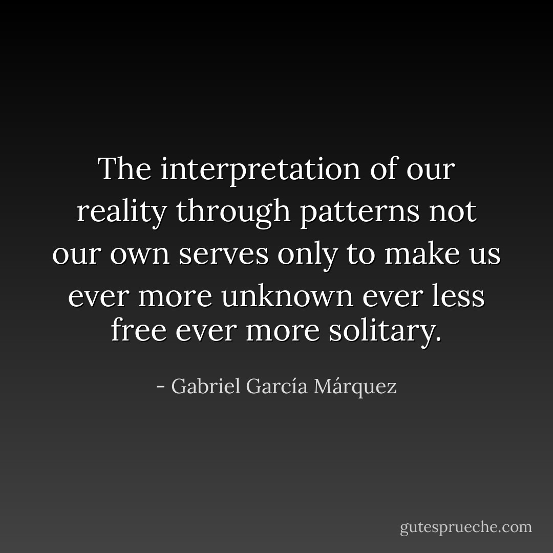 The interpretation of our reality through patterns not our own serves only to make us ever more unknown ever less free ever more solitary. - Gabriel García Márquez