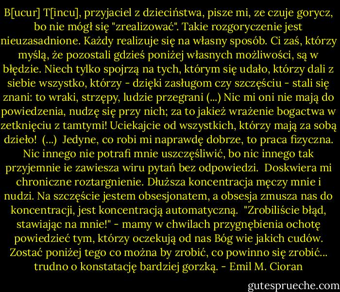 B[ucur] T[incu], przyjaciel z dzieciństwa, pisze mi, ze czuje gorycz, bo nie mógł się "zrealizować". Takie rozgoryczenie jest nieuzasadnione. Każdy realizuje się na własny sposób. Ci zaś, którzy myślą, że pozostali gdzieś poniżej własnych możliwości, są w błędzie. Niech tylko spojrzą na tych, którym się udało, którzy dali z siebie wszystko, którzy - dzięki zasługom czy szczęściu - stali się znani: to wraki, strzępy, ludzie przegrani (...) Nic mi oni nie mają do powiedzenia, nudzę się przy nich; za to jakież wrażenie bogactwa w zetknięciu z tamtymi! Uciekajcie od wszystkich, którzy mają za sobą dzieło!<br /><br />(...)<br /><br />Jedyne, co robi mi naprawdę dobrze, to praca fizyczna. Nic innego nie potrafi mnie uszczęśliwić, bo nic innego tak przyjemnie ie zawiesza wiru pytań bez odpowiedzi.<br /><br />Doskwiera mi chroniczne roztargnienie. Dłuższa koncentracja męczy mnie i nudzi. Na szczęście jestem obsesjonatem, a obsesja zmusza nas do koncentracji, jest koncentracją automatyczną.<br /><br />"Zrobiliście błąd, stawiając na mnie!" - mamy w chwilach przygnębienia ochotę powiedzieć tym, którzy oczekują od nas Bóg wie jakich cudów. Zostać poniżej tego co można by zrobić, co powinno się zrobić... trudno o konstatację bardziej gorzką. - Emil M. Cioran