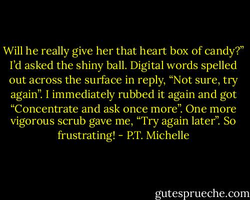 Will he really give her that heart box of candy?” I’d asked the shiny ball. Digital words spelled out across the surface in reply, “Not sure, try again”. I immediately rubbed it again and got “Concentrate and ask once more”. One more vigorous scrub gave me, “Try again later”. So frustrating! - P.T. Michelle