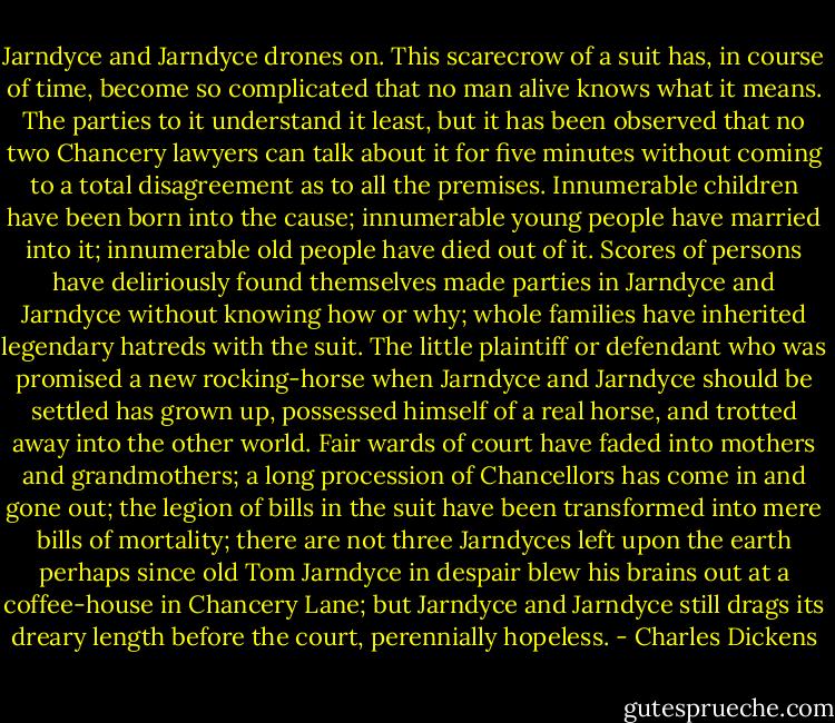 Jarndyce and Jarndyce drones on. This scarecrow of a suit has, in course of time, become so complicated that no man alive knows what it means. The parties to it understand it least, but it has been observed that no two Chancery lawyers can talk about it for five minutes without coming to a total disagreement as to all the premises. Innumerable children have been born into the cause; innumerable young people have married into it; innumerable old people have died out of it. Scores of persons have deliriously found themselves made parties in Jarndyce and Jarndyce without knowing how or why; whole families have inherited legendary hatreds with the suit. The little plaintiff or defendant who was promised a new rocking-horse when Jarndyce and Jarndyce should be settled has grown up, possessed himself of a real horse, and trotted away into the other world. Fair wards of court have faded into mothers and grandmothers; a long procession of Chancellors has come in and gone out; the legion of bills in the suit have been transformed into mere bills of mortality; there are not three Jarndyces left upon the earth perhaps since old Tom Jarndyce in despair blew his brains out at a coffee-house in Chancery Lane; but Jarndyce and Jarndyce still drags its dreary length before the court, perennially hopeless. - Charles Dickens