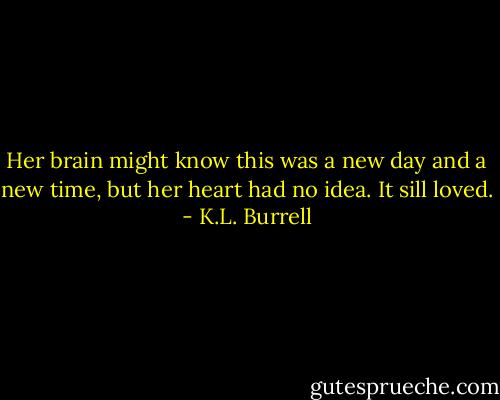 Her brain might know this was a new day and a new time, but her heart had no idea. It sill loved. - K.L. Burrell