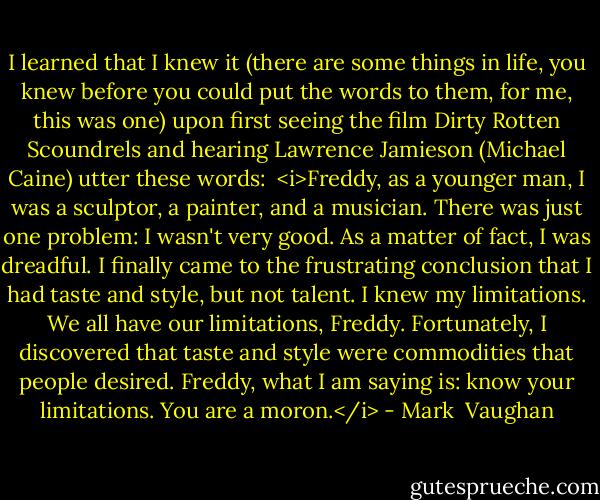 I learned that I knew it (there are some things in life, you knew before you could put the words to them, for me, this was one) upon first seeing the film Dirty Rotten Scoundrels and hearing Lawrence Jamieson (Michael Caine) utter these words:<br /><br /><i>Freddy, as a younger man, I was a sculptor, a painter, and a musician. There was just one problem: I wasn't very good. As a matter of fact, I was dreadful. I finally came to the frustrating conclusion that I had taste and style, but not talent. I knew my limitations. We all have our limitations, Freddy. Fortunately, I discovered that taste and style were commodities that people desired. Freddy, what I am saying is: know your limitations. You are a moron.</i> - Mark  Vaughan