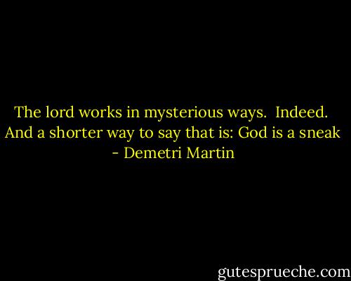 The lord works in mysterious ways. <br />Indeed. <br />And a shorter way to say that is:<br />God is a sneak - Demetri Martin
