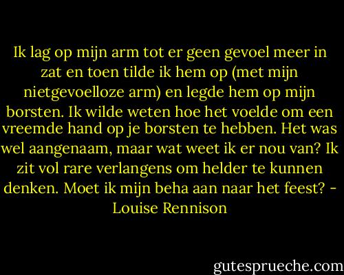 Ik lag op mijn arm tot er geen gevoel meer in zat en toen tilde ik hem op (met mijn nietgevoelloze arm) en legde hem op mijn borsten. Ik wilde weten hoe het voelde om een vreemde hand op je borsten te hebben. Het was wel aangenaam, maar wat weet ik er nou van? Ik zit vol rare verlangens om helder te kunnen denken. Moet ik mijn beha aan naar het feest? - Louise Rennison