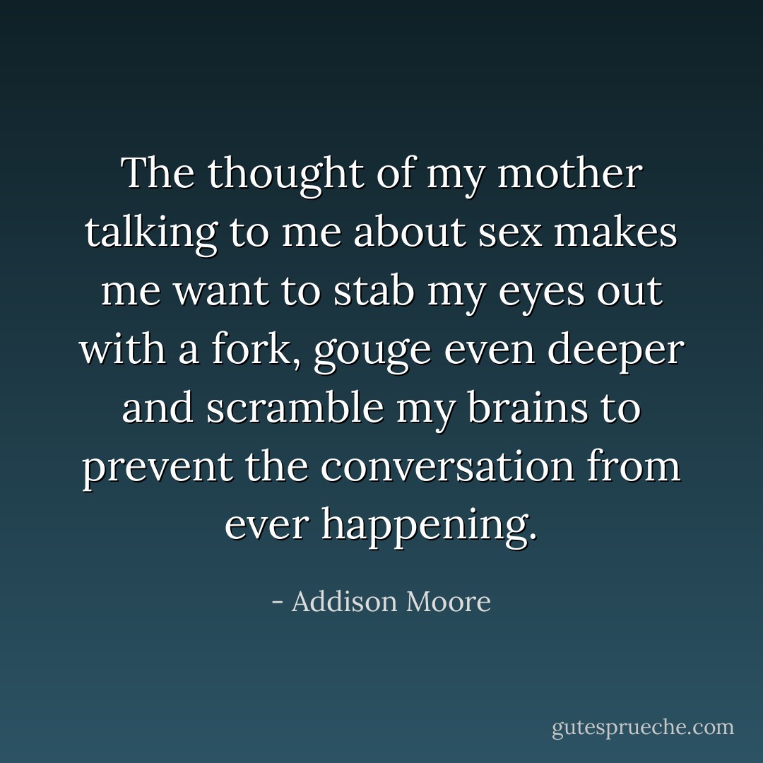 The thought of my mother talking to me about sex makes me want to stab my eyes out with a fork, gouge even deeper and scramble my brains to prevent the conversation from ever happening. - Addison Moore