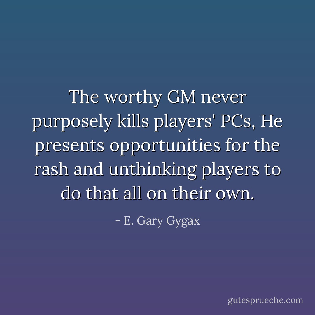 The worthy GM never purposely kills players' PCs, He presents opportunities for the rash and unthinking players to do that all on their own. - E. Gary Gygax