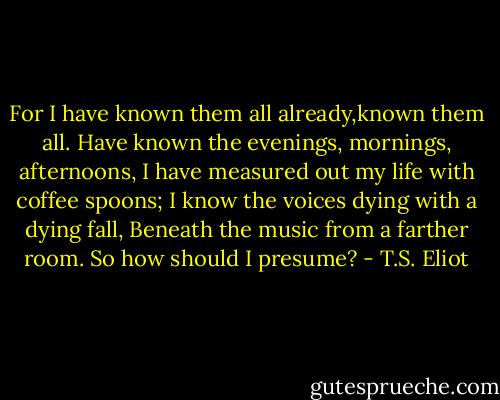 For I have known them all already,known them all.<br />Have known the evenings, mornings, afternoons,<br />I have measured out my life with coffee spoons;<br />I know the voices dying with a dying fall,<br />Beneath the music from a farther room. So how should I presume? - T.S. Eliot