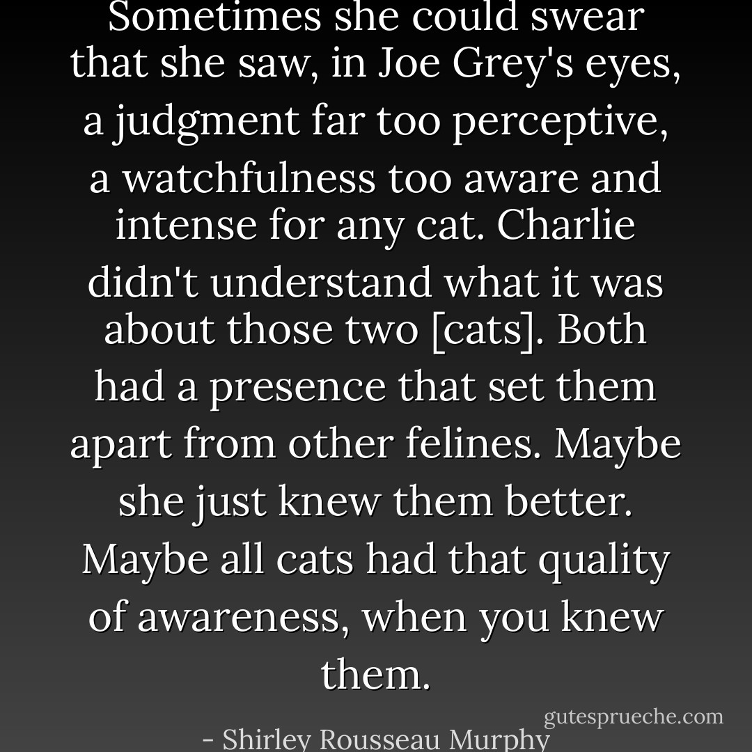 Sometimes she could swear that she saw, in Joe Grey's eyes, a judgment far too perceptive, a watchfulness too aware and intense for any cat.<br />Charlie didn't understand what it was about those two [cats]. Both had a presence that set them apart from other felines.<br />Maybe she just knew them better. Maybe all cats had that quality of awareness, when you knew them. - Shirley Rousseau Murphy