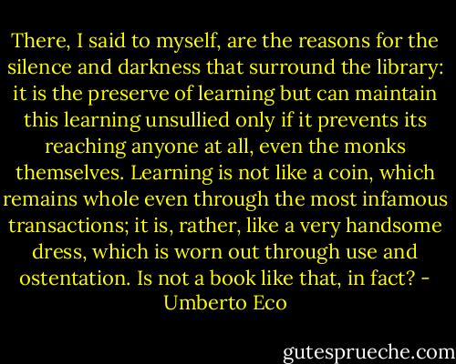 There, I said to myself, are the reasons for the silence and darkness that surround the library: it is the preserve of learning but can maintain this learning unsullied only if it prevents its reaching anyone at all, even the monks themselves. Learning is not like a coin, which remains whole even through the most infamous transactions; it is, rather, like a very handsome dress, which is worn out through use and ostentation. Is not a book like that, in fact? - Umberto Eco