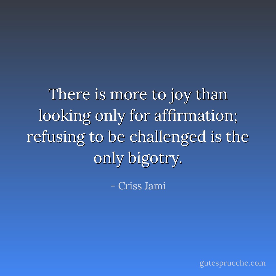 There is more to joy than looking only for affirmation; refusing to be challenged is the only bigotry. - Criss Jami