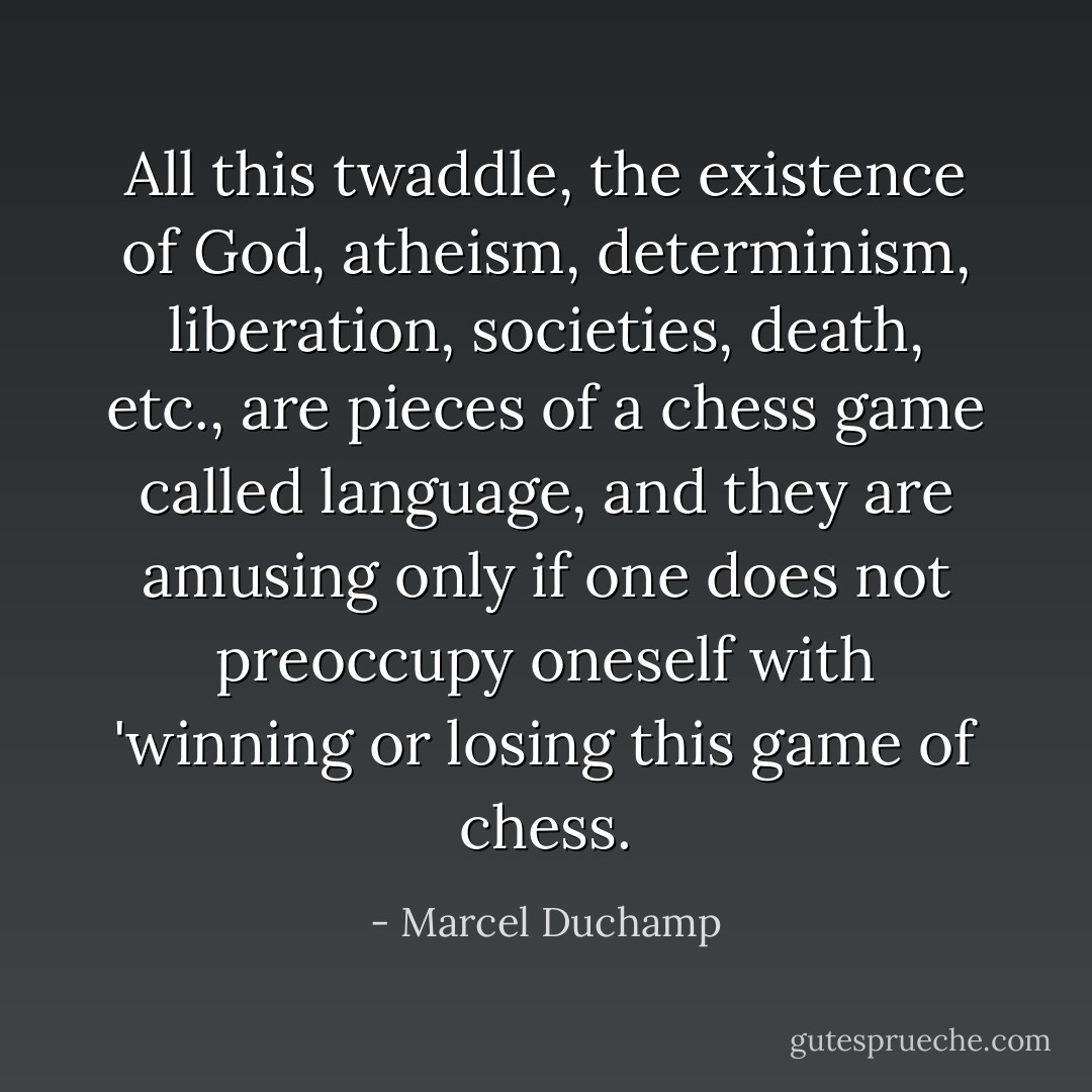 All this twaddle, the existence of God, atheism, determinism, liberation, societies, death, etc., are pieces of a chess game called language, and they are amusing only if one does not preoccupy oneself with 'winning or losing this game of chess. - Marcel Duchamp