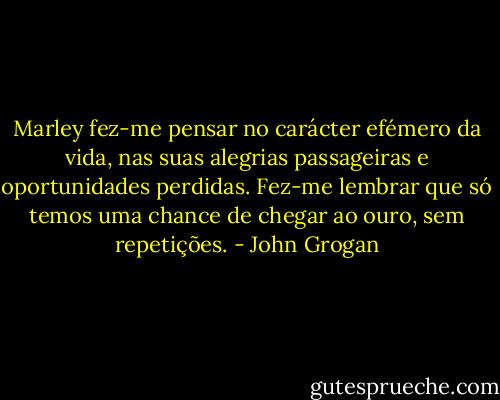 Marley fez-me pensar no carácter efémero da vida, nas suas alegrias passageiras e oportunidades perdidas. Fez-me lembrar que só temos uma chance de chegar ao ouro, sem repetições. - John Grogan