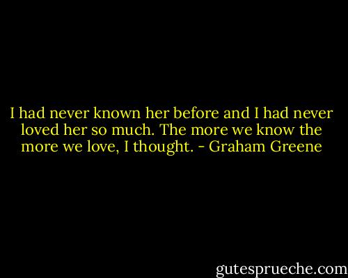 I had never known her before and I had never loved her so much. The more we know the more we love, I thought. - Graham Greene