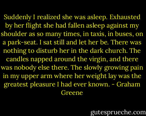 Suddenly I realized she was asleep. Exhausted by her flight she had fallen asleep against my shoulder as so many times, in taxis, in buses, on a park-seat. I sat still and let her be. There was nothing to disturb her in the dark church. The candles napped around the virgin, and there was nobody else there. The slowly growing pain in my upper arm where her weight lay was the greatest pleasure I had ever known. - Graham Greene