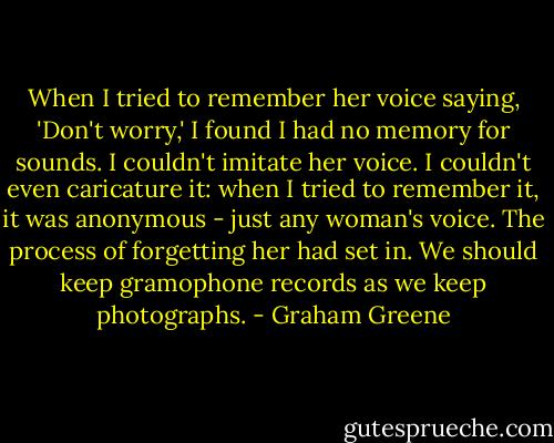 When I tried to remember her voice saying, 'Don't worry,' I found I had no memory for sounds. I couldn't imitate her voice. I couldn't even caricature it: when I tried to remember it, it was anonymous - just any woman's voice.<br />The process of forgetting her had set in. We should keep gramophone records as we keep photographs. - Graham Greene