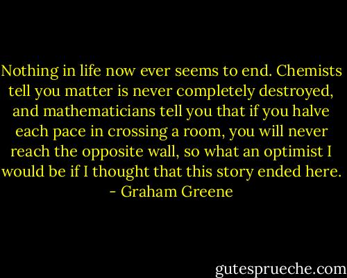 Nothing in life now ever seems to end. Chemists tell you matter is never completely destroyed, and mathematicians tell you that if you halve each pace in crossing a room, you will never reach the opposite wall, so what an optimist I would be if I thought that this story ended here. - Graham Greene