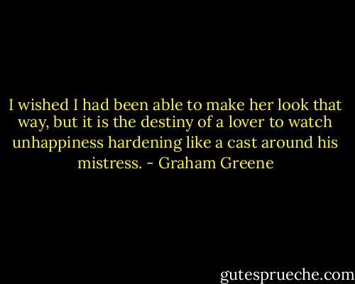I wished I had been able to make her look that way, but it is the destiny of a lover to watch unhappiness hardening like a cast around his mistress. - Graham Greene