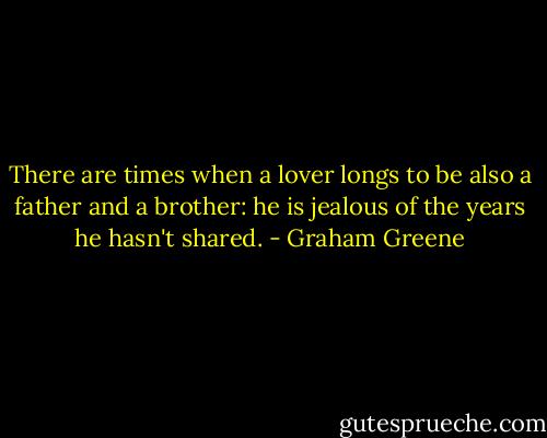 There are times when a lover longs to be also a father and a brother: he is jealous of the years he hasn't shared. - Graham Greene